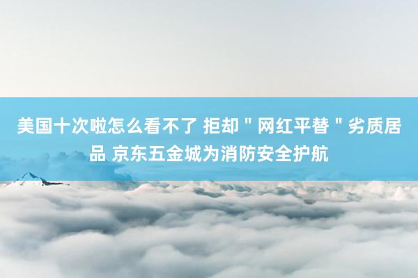 美国十次啦怎么看不了 拒却＂网红平替＂劣质居品 京东五金城为消防安全护航