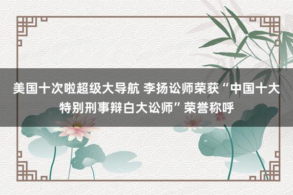 美国十次啦超级大导航 李扬讼师荣获“中国十大特别刑事辩白大讼师”荣誉称呼