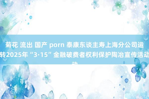 菊花 流出 国产 porn 泰康东谈主寿上海分公司运转2025年“3·15”金融破费者权利保护陶冶宣传活动