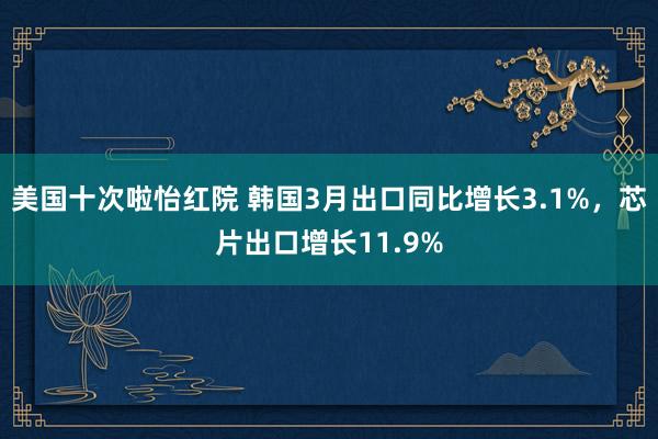美国十次啦怡红院 韩国3月出口同比增长3.1%，芯片出口增长11.9%