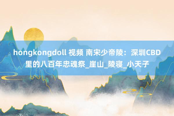 hongkongdoll 视频 南宋少帝陵：深圳CBD里的八百年忠魂祭_崖山_陵寝_小天子