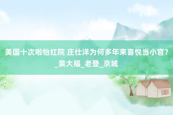 美国十次啦怡红院 庄仕洋为何多年来喜悦当小官？_裴大福_老登_京城