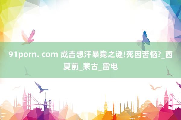 91porn. com 成吉想汗暴毙之谜!死因苦恼?_西夏前_蒙古_雷电