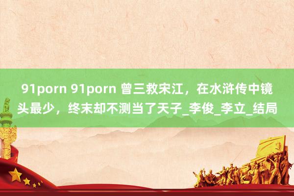 91porn 91porn 曾三救宋江，在水浒传中镜头最少，终末却不测当了天子_李俊_李立_结局