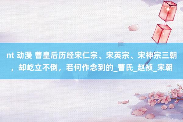 nt 动漫 曹皇后历经宋仁宗、宋英宗、宋神宗三朝，却屹立不倒，若何作念到的_曹氏_赵祯_宋朝