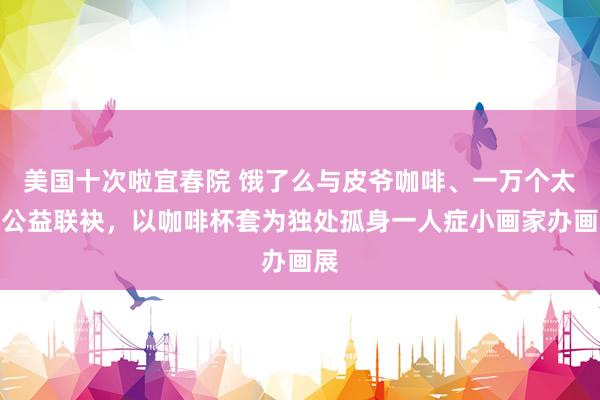 美国十次啦宜春院 饿了么与皮爷咖啡、一万个太阳公益联袂，以咖啡杯套为独处孤身一人症小画家办画展