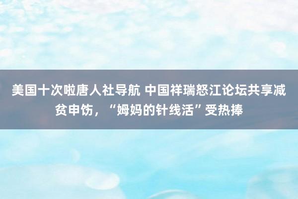 美国十次啦唐人社导航 中国祥瑞怒江论坛共享减贫申饬，“姆妈的针线活”受热捧