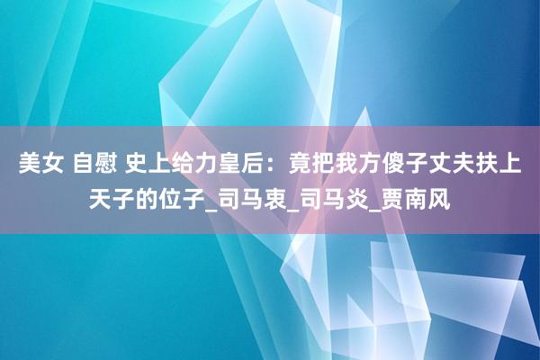 美女 自慰 史上给力皇后：竟把我方傻子丈夫扶上天子的位子_司马衷_司马炎_贾南风