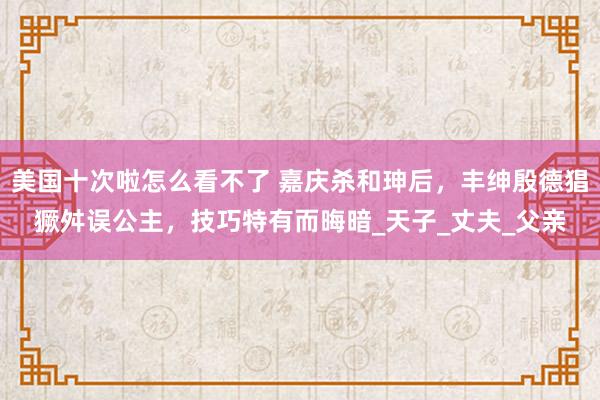 美国十次啦怎么看不了 嘉庆杀和珅后，丰绅殷德猖獗舛误公主，技巧特有而晦暗_天子_丈夫_父亲