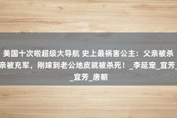 美国十次啦超级大导航 史上最祸害公主：父亲被杀，母亲被充军，刚嫁到老公地皮就被杀死！_李延宠_宜芳_唐朝