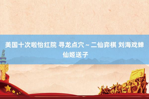 美国十次啦怡红院 寻龙点穴～二仙弈棋 刘海戏蝉 仙姬送子