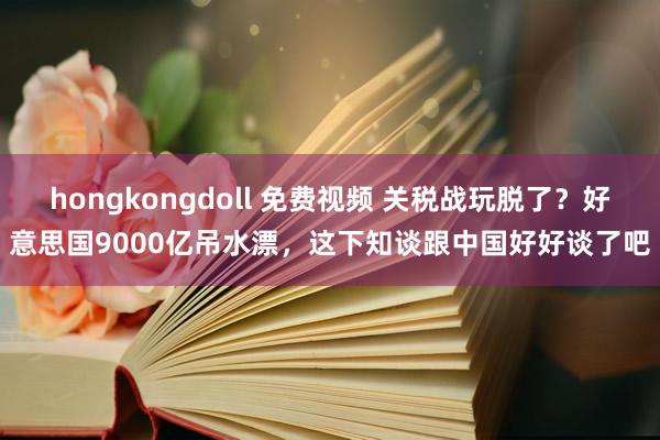 hongkongdoll 免费视频 关税战玩脱了？好意思国9000亿吊水漂，这下知谈跟中国好好谈了吧
