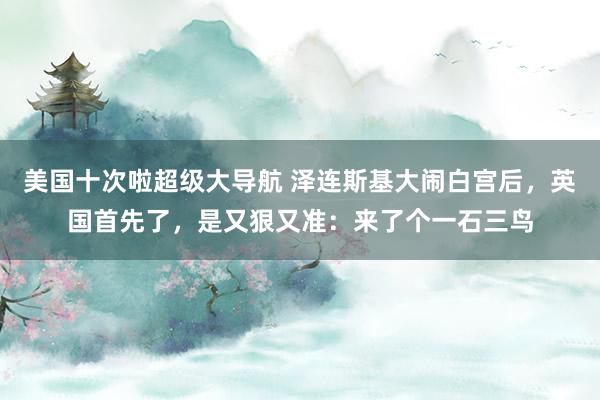 美国十次啦超级大导航 泽连斯基大闹白宫后，英国首先了，是又狠又准：来了个一石三鸟