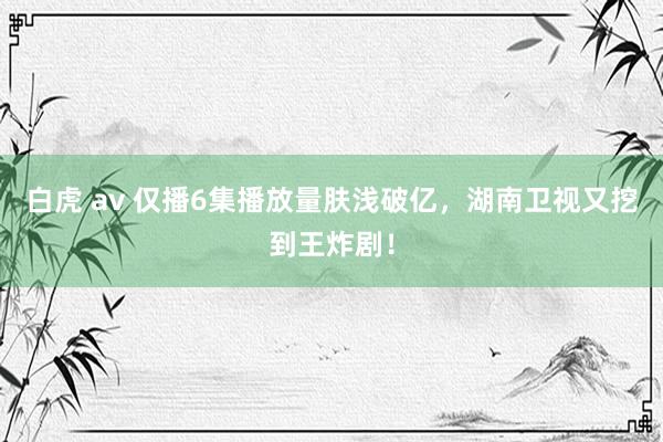 白虎 av 仅播6集播放量肤浅破亿，湖南卫视又挖到王炸剧！