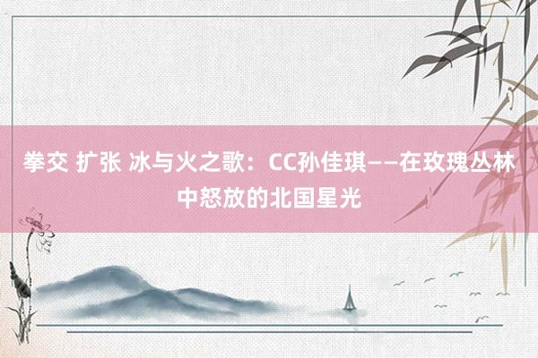 拳交 扩张 冰与火之歌：CC孙佳琪——在玫瑰丛林中怒放的北国星光
