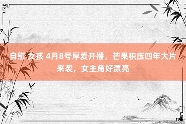 自慰 女孩 4月8号厚爱开播，芒果积压四年大片来袭，女主角好漂亮