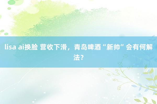 lisa ai换脸 营收下滑，青岛啤酒“新帅”会有何解法？