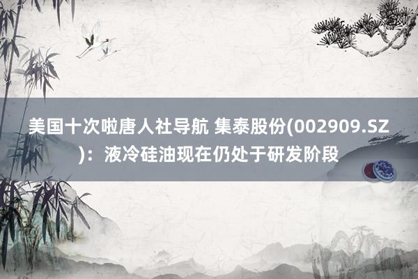 美国十次啦唐人社导航 集泰股份(002909.SZ)：液冷硅油现在仍处于研发阶段