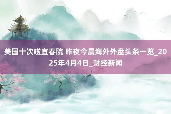 美国十次啦宜春院 昨夜今晨海外外盘头条一览_2025年4月4日_财经新闻