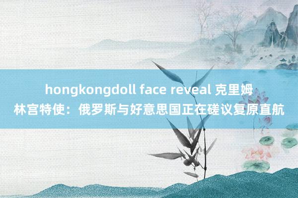 hongkongdoll face reveal 克里姆林宫特使：俄罗斯与好意思国正在磋议复原直航