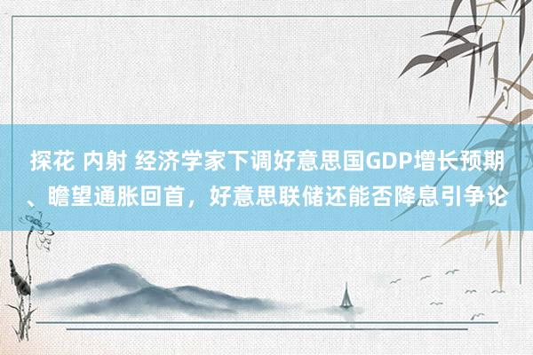 探花 内射 经济学家下调好意思国GDP增长预期、瞻望通胀回首，好意思联储还能否降息引争论
