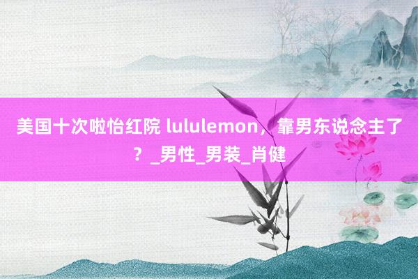 美国十次啦怡红院 lululemon，靠男东说念主了？_男性_男装_肖健