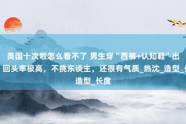 美国十次啦怎么看不了 男生穿“西裤+认知鞋”出街，回头率极高，不挑东谈主，还很有气质_热沈_造型_长度