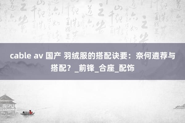 cable av 国产 羽绒服的搭配诀要：奈何遴荐与搭配？_前锋_合座_配饰