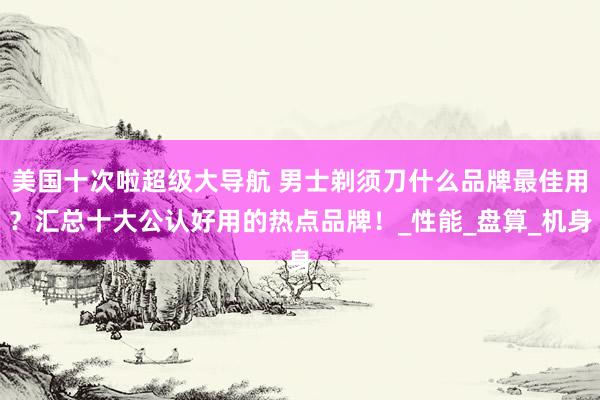 美国十次啦超级大导航 男士剃须刀什么品牌最佳用？汇总十大公认好用的热点品牌！_性能_盘算_机身