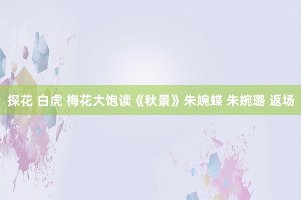 探花 白虎 梅花大饱读《秋景》朱婉蝶 朱婉璐 返场