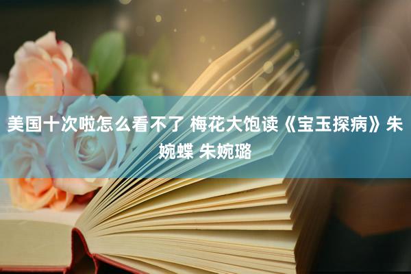 美国十次啦怎么看不了 梅花大饱读《宝玉探病》朱婉蝶 朱婉璐