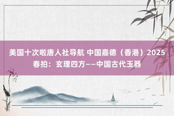 美国十次啦唐人社导航 中国嘉德（香港）2025春拍：玄理四方——中国古代玉器