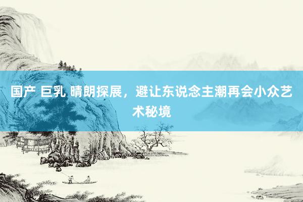 国产 巨乳 晴朗探展，避让东说念主潮再会小众艺术秘境