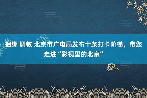 捆绑 调教 北京市广电局发布十条打卡阶梯，带您走进“影视里的北京”