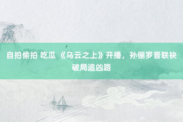 自拍偷拍 吃瓜 《乌云之上》开播，孙俪罗晋联袂破局追凶路
