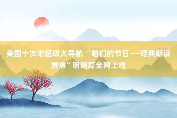 美国十次啦超级大导航 “咱们的节日——经典朗读展播”明朗篇全网上线