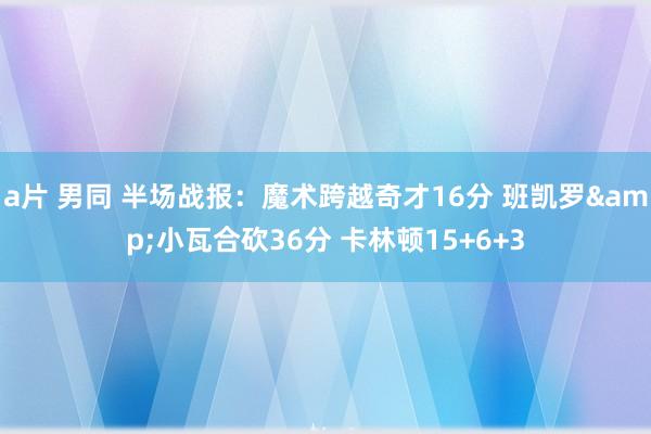 a片 男同 半场战报：魔术跨越奇才16分 班凯罗&小瓦合砍36分 卡林顿15+6+3