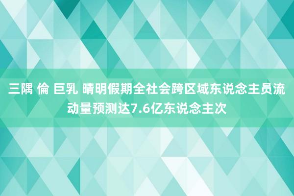 三隅 倫 巨乳 晴明假期全社会跨区域东说念主员流动量预测达7.6亿东说念主次