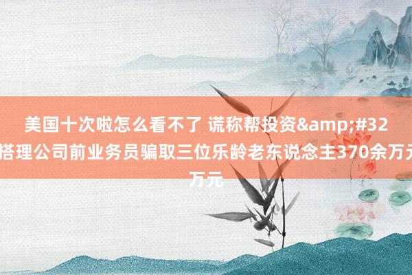 美国十次啦怎么看不了 谎称帮投资&#32;搭理公司前业务员骗取三位乐龄老东说念主370余万元