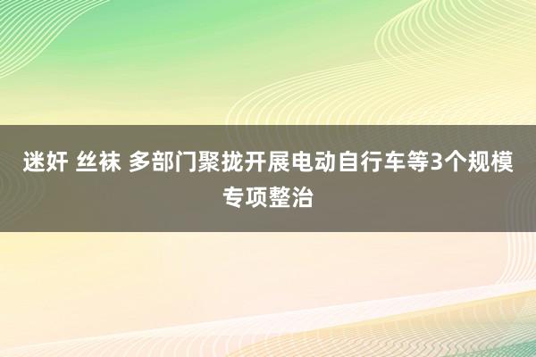 迷奸 丝袜 多部门聚拢开展电动自行车等3个规模专项整治
