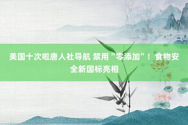 美国十次啦唐人社导航 禁用“零添加”！食物安全新国标亮相