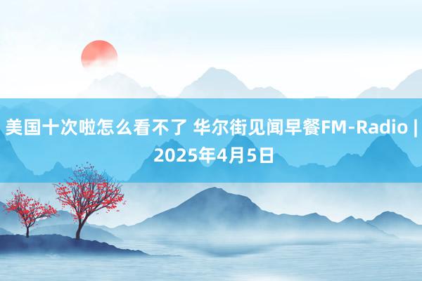 美国十次啦怎么看不了 华尔街见闻早餐FM-Radio | 2025年4月5日