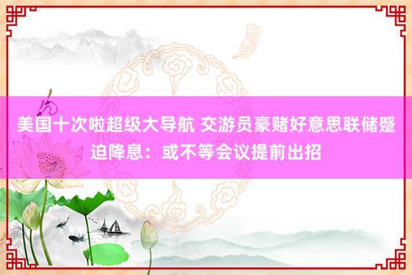 美国十次啦超级大导航 交游员豪赌好意思联储蹙迫降息：或不等会议提前出招