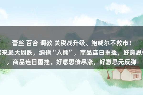蕾丝 百合 调教 关税战升级、鲍威尔不救市！好意思股创疫情岑岭以来最大周跌，纳指“入熊”，商品连日重挫，好意思债暴涨，好意思元反弹