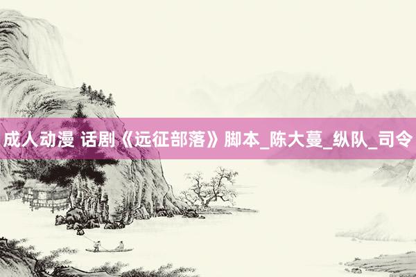 成人动漫 话剧《远征部落》脚本_陈大蔓_纵队_司令
