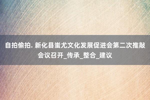 自拍偷拍. 新化县蚩尤文化发展促进会第二次推敲会议召开_传承_整合_建议