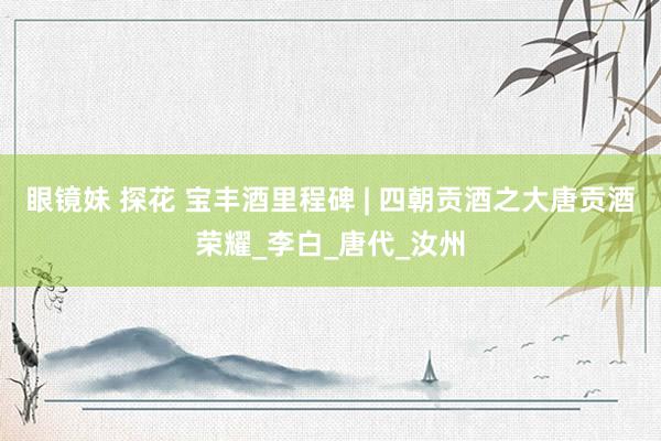 眼镜妹 探花 宝丰酒里程碑 | 四朝贡酒之大唐贡酒荣耀_李白_唐代_汝州