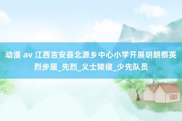 动漫 av 江西吉安县北源乡中心小学开展明朗祭英烈步履_先烈_义士陵寝_少先队员