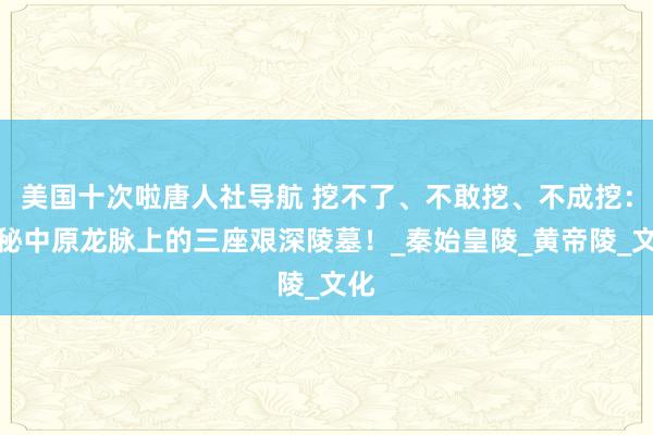 美国十次啦唐人社导航 挖不了、不敢挖、不成挖：揭秘中原龙脉上的三座艰深陵墓！_秦始皇陵_黄帝陵_文化