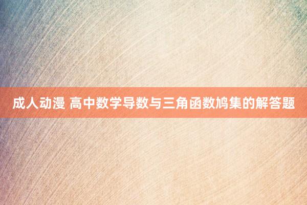 成人动漫 高中数学导数与三角函数鸠集的解答题